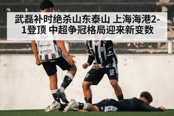 武磊补时绝杀山东泰山 上海海港2-1登顶 中超争冠格局迎来新变数